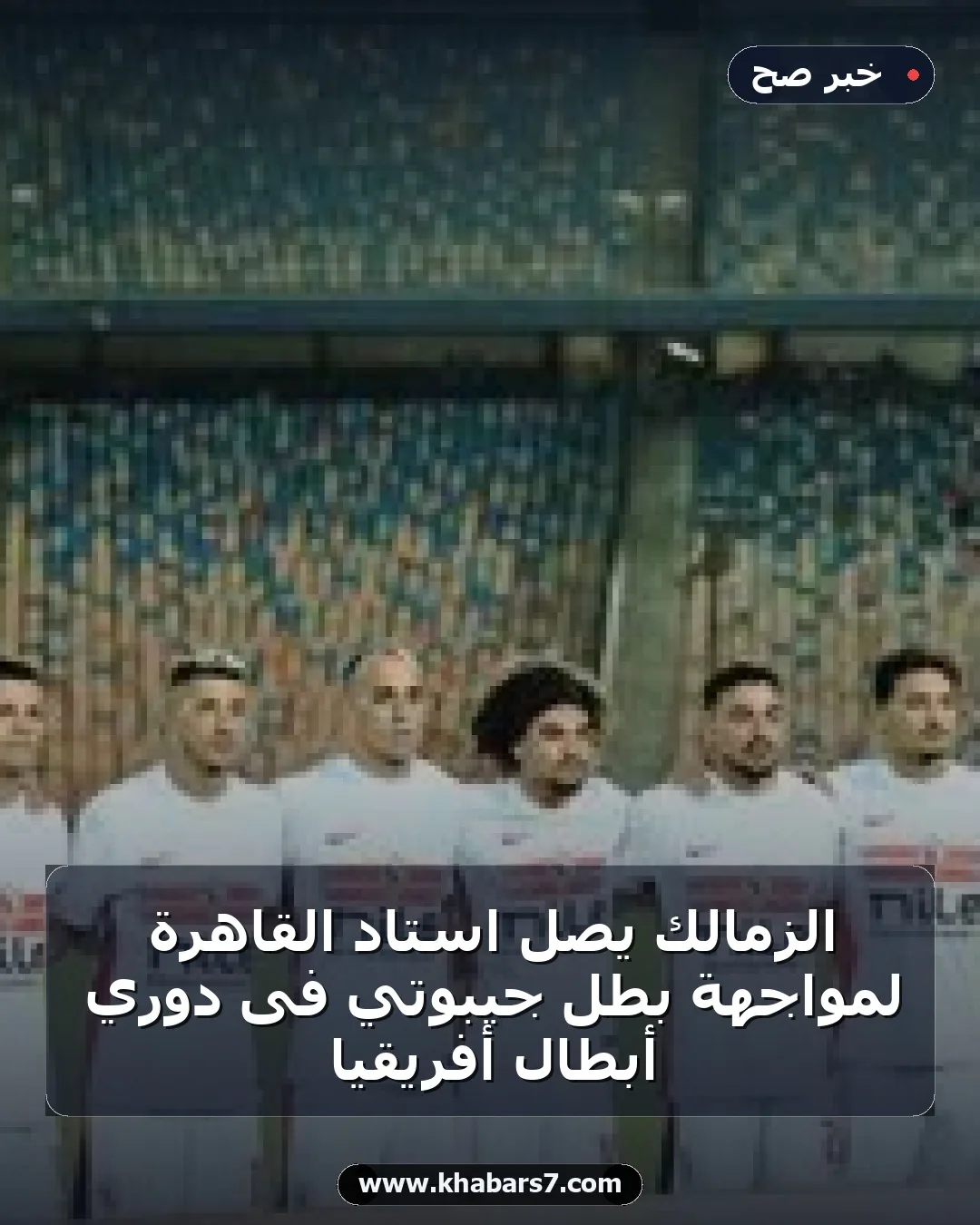 الزمالك يصل استاد القاهرة لمواجهة بطل جيبوتي فى دوري أبطال أفريقيا