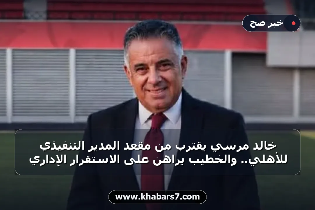 خالد مرسي يقترب من مقعد المدير التنفيذي للأهلي.. والخطيب يراهن على الاستقرار الإداري