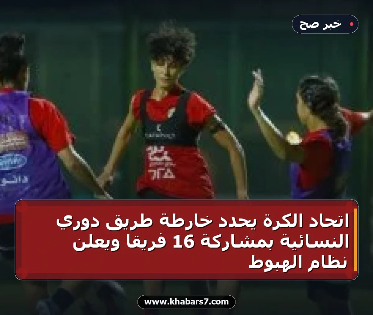 اتحاد الكرة يحدد خارطة طريق دوري النسائية بمشاركة 16 فريقاً ويعلن نظام الهبوط
