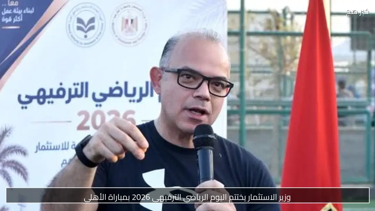 وزير الاستثمار يختتم اليوم الرياضي الترفيهي 2026 بمباراة الأهلي