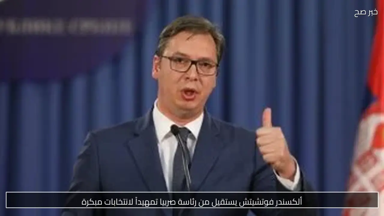 ألكسندر فوتشيتش يستقيل من رئاسة صربيا تمهيداً لانتخابات مبكرة