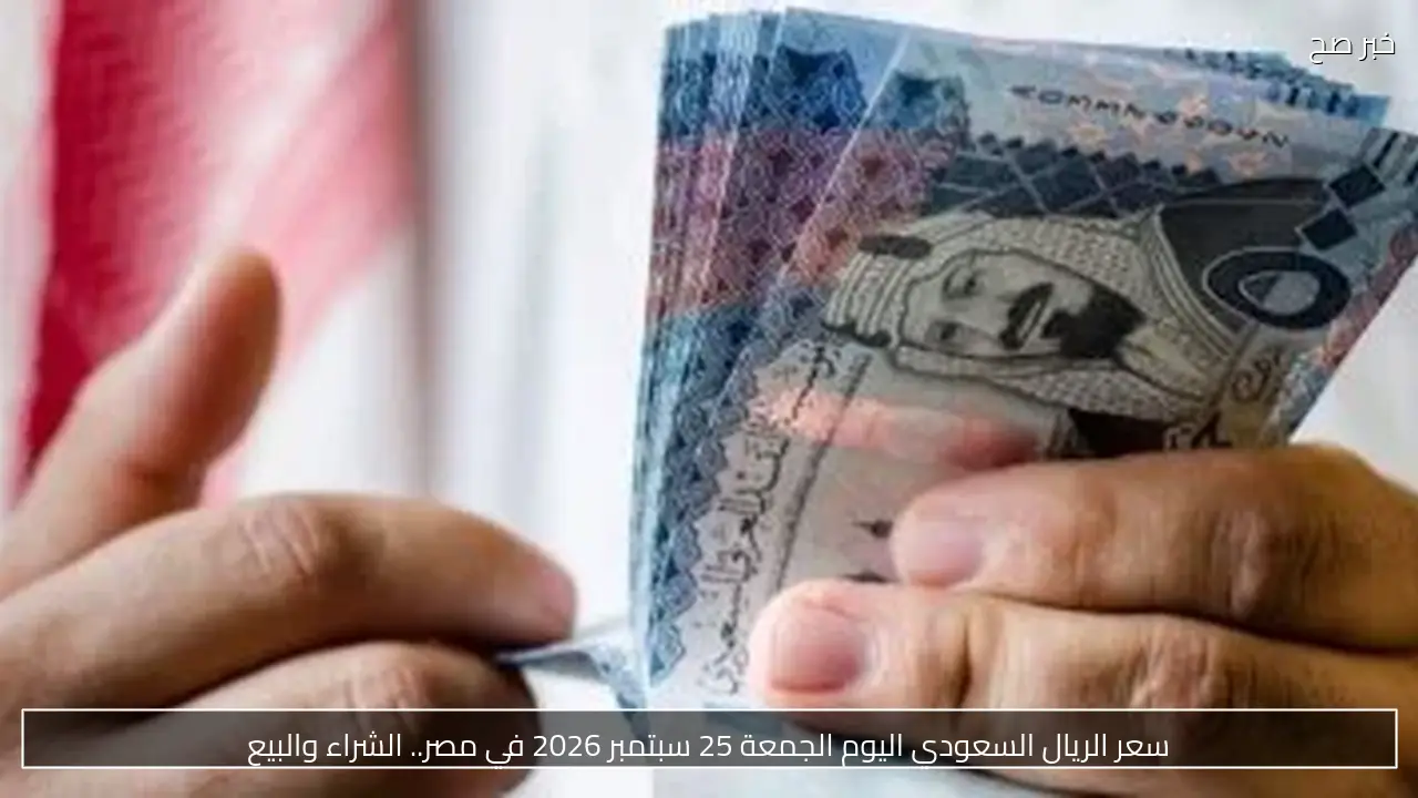 سعر الريال السعودي اليوم الجمعة 25 سبتمبر 2026 في مصر.. الشراء والبيع