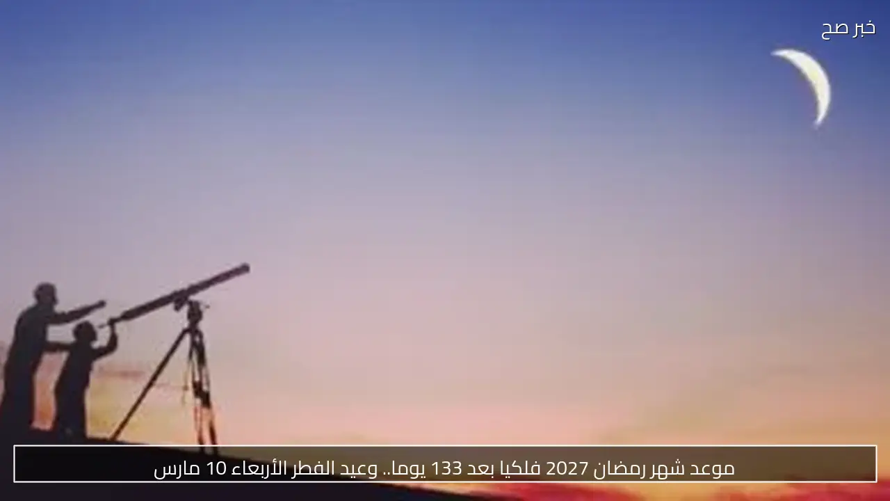 موعد شهر رمضان 2027 فلكيا بعد 133 يوما.. وعيد الفطر الأربعاء 10 مارس