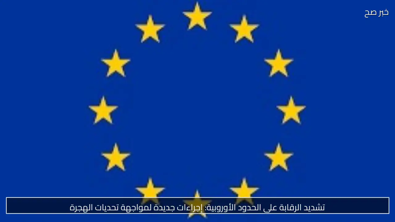 تشديد الرقابة على الحدود الأوروبية: إجراءات جديدة لمواجهة تحديات الهجرة