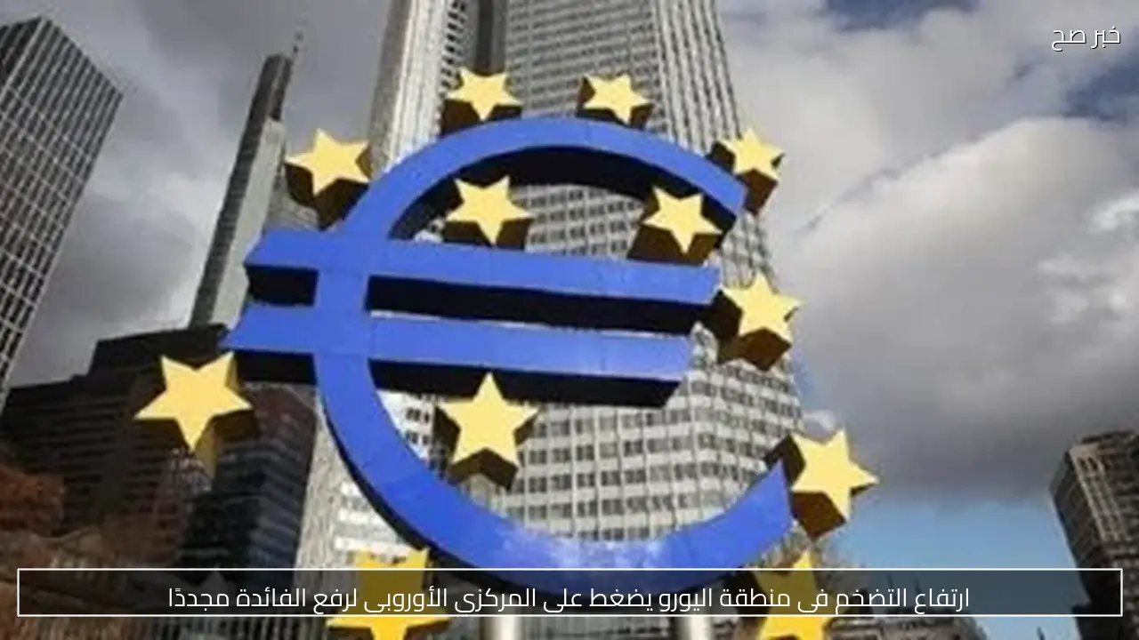ارتفاع التضخم في منطقة اليورو يضغط على المركزي الأوروبي لرفع الفائدة مجددًا