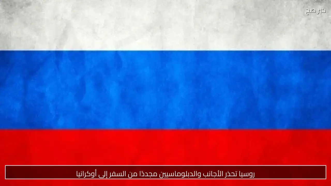 روسيا تحذر الأجانب والدبلوماسيين مجددًا من السفر إلى أوكرانيا