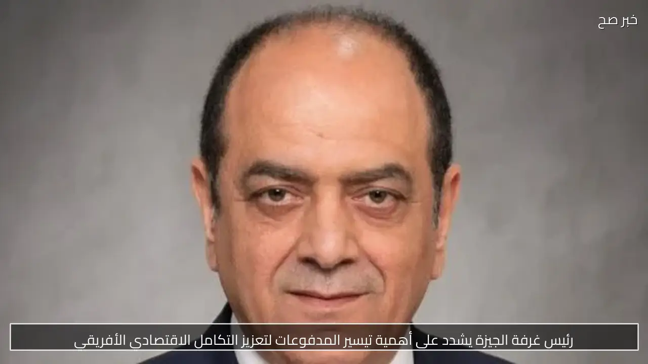 رئيس غرفة الجيزة يشدد على أهمية تيسير المدفوعات لتعزيز التكامل الاقتصادي الأفريقي
