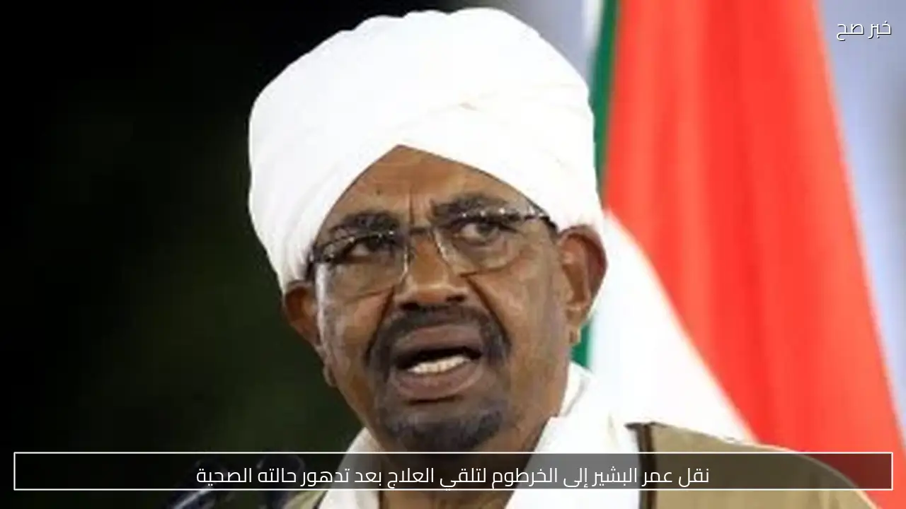 نقل عمر البشير إلى الخرطوم لتلقي العلاج بعد تدهور حالته الصحية
