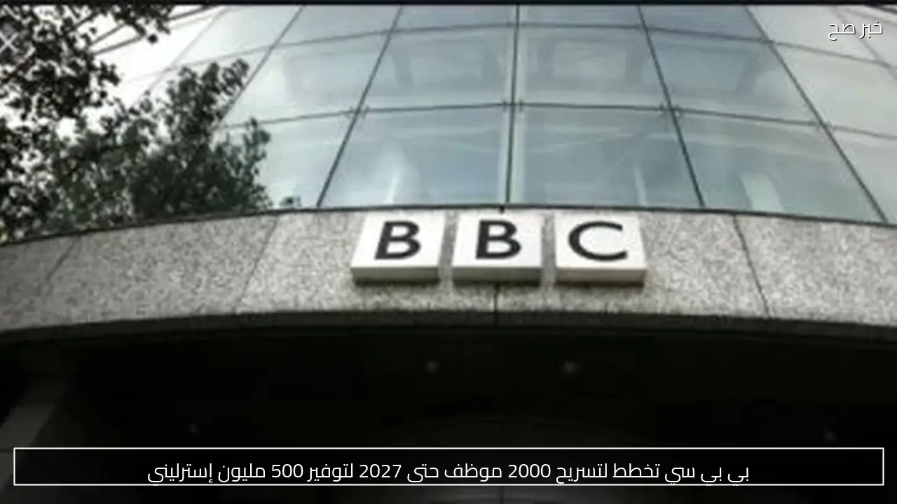 بي بي سي تخطط لتسريح 2000 موظف حتى 2027 لتوفير 500 مليون إسترليني